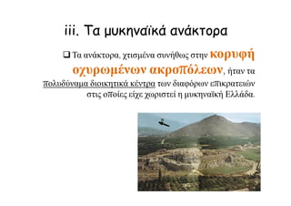 iii. Τα μυκηναϊκά ανάκτορα
Τα ανάκτορα, χτισμένα συνήθως στην κορυφή
οχυρωμένων ακροπόλεων, ήταν τα
πολυδύναμα διοικητικά κέντρα των διαφόρων επικρατειών
στις οποίες είχε χωριστεί η μυκηναϊκή Ελλάδα.
 