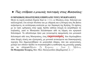 Ο ΜΙΝΩΙΚΟΣ ΠΟΛΙΤΙΣΜΟΣ ΕΠΗΡΕΑΖΕΙ ΤΟΥΣ ΜΥΚΗΝΑΙΟΥΣ
Μετά τη γοργή ανοδική πορεία περί το 1550, οι Μυκήνες είναι, πολιτικά και
καλλιτεχνικά, ένα κέντρο πλούσιο και με επιρροή και η δύναμή τους θα βαίνει
αυξανόμενη, σε αντίστροφη αναλογία με την παρακμή της Κρήτης. Οι σχέσεις
με το νησί, εμπορικές στην αρχή, πρέπει κάποια στιγμή να εκτράπηκαν σε
λεηλασίες, γιατί οι Μυκηναίοι δελεάστηκαν από τη λάμψη του κρητικού
πολιτισμού. Το αποτέλεσμα ήταν μια γενικευμένη αφομοίωση του μινωικού
πολιτισμού από τους Μυκηναίους, ένας εκμινωισμός που περιλαμβάνει
τόσο πτυχές υλικές και εξωτερικές, με μινωικά αντικείμενα και διακοσμητικές
τεχνικές που δημιουργήθηκαν σε μυκηναϊκό έδαφος, όσο και οργανωτικές,
μεταξύ των οποίων πρέπει να συγκαταλεχθεί η υιοθέτηση της μινωικής γραφής
για τα ελληνικά.Martin S. Ruiperez – José L. Melena,
Οι Μυκηναίοι Έλληνες, Μετ. Μελ. Παναγιωτίδου (Καρδαμίτσα), σ. 17
► Πώς επέδρασε ο μινωικός πολιτισμός στους Μυκηναίους;
 