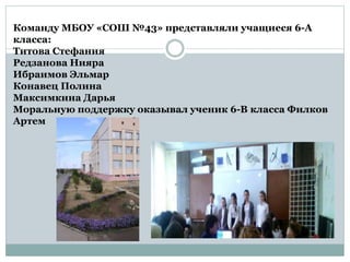 Команду МБОУ «СОШ №43» представляли учащиеся 6-А
класса:
Титова Стефания
Редзанова Нияра
Ибраимов Эльмар
Конавец Полина
Максимкина Дарья
Моральную поддержку оказывал ученик 6-В класса Филков
Артем
