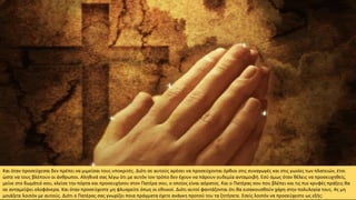 Και όταν προσεύχεσαι δεν πρέπει να μιμείσαι τους υποκριτές. Διότι σε αυτούς αρέσει να προσεύχονται όρθιοι στις συναγωγές και στις γωνίες των πλατειών, έτσι
ώστε να τους βλέπουν οι άνθρωποι. Αληθινά σας λέγω ότι με αυτόν τον τρόπο δεν έχουν να πάρουν ουδεμία ανταμοιβή. Εσύ όμως όταν θέλεις να προσευχηθείς,
μείνε στο δωμάτιό σου, κλείσε την πόρτα και προσευχήσου στον Πατέρα σου, ο οποίος είναι αόρατος. Και ο Πατέρας σου που βλέπει και τις πιο κρυφές πράξεις θα
σε ανταμείψει ολοφάνερα. Και όταν προσεύχεστε μη φλυαρείτε όπως οι εθνικοί. Διότι αυτοί φαντάζονται ότι θα εισακουσθούν χάρη στην πολυλογία τους. Ας μη
μοιάζετε λοιπόν με αυτούς. Διότι ο Πατέρας σας γνωρίζει ποια πράγματα έχετε ανάγκη προτού του τα ζητήσετε. Εσείς λοιπόν να προσεύχεστε ως εξής:
 