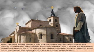 Προσέξτε μάλιστα τους ψεύτικους προφήτες, οι οποίοι έρχονται σε εσάς ντυμένοι πρόβατα, ενώ από μέσα είναι λύκοι
αρπακτικοί. Από τις πράξεις τους θα τους καταλάβετε. Μήπως τρυγούν ποτέ σταφύλια από τα αγκάθια ή σύκα από τα τριβόλια;
Ετσι λοιπόν κάθε καλό δέντρο κάνει καλούς καρπούς και κάθε δέντρο σάπιο κάνει καρπούς επικίνδυνους. Κάθε δέντρο που δεν
κάνει καλό καρπό θα κοπεί και θα ριχτεί στη φωτιά. Αρα, θα τους αναγνωρίσετε από τις πράξεις τους.
 