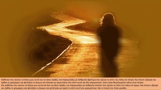 Καθέναν που ακούει τα λόγια μου αυτά και τα κάνει πράξη, τον παρομοιάζω με άνθρωπο φρόνιμο που έχτισε το σπίτι του πάνω σε πέτρα. Και έπεσε η βροχή και
ήρθαν οι χείμαρροι και φύσηξαν οι άνεμοι και έπεσαν με ορμή πάνω στο σπίτι αυτό και δεν γκρεμίστηκε. Διότι ήταν θεμελιωμένο πάνω στην πέτρα.
Και καθέναν που ακούει τα λόγια μου αυτά και δεν τα κάνει πράξη, τον παρομοιάζω με άνθρωπο ανόητο που έχτισε το σπίτι του πάνω σε άμμο. Και έπεσε η βροχή
και ήρθαν οι χείμαρροι και φύσηξαν οι άνεμοι και χτύπησαν με ορμή το σπίτι αυτό και γκρεμίστηκε. Και η πτώση του ήταν μεγάλη.
 