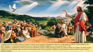 Η περίφημη αυτή επί του Όρους ομιλία του Κυρίου, που φέρει και την ονομασία «Μακαρισμοί», λόγω του ότι κάθε φορά που μιλούσε ο Χριστός άρχιζε με την
φράσι «μακάριοι» (= ευλογημένοι) διασώζεται από τους ευαγγελιστές Ματθαίο (κεφάλαια ε΄, στ΄ και ζ΄) και Λουκά (στ΄ 17-49).
Χωρίς αμφιβολία, οι αναφορές που κάνουν οι δύο αυτοί ευαγγελιστές, δείχνουν πολλές ομοιότητες μεταξύ των, παρά το γεγονός, ότι υπάρχουν και κάποια σημεία
διαφοράς, που επισημαίνονται χάριν και μόνον των αναγνωστών, χωρίς αυτό να σημαίνει ότι αλλάζει και η φυσιογνωμία του όλου κειμένου της επί του Όρους
ομιλίας του Κυρίου:
 