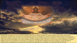 Μακάριοι όσοι συναισθάνονται την πνευματική τους φτώχεια, διότι σε αυτούς ανήκει η βασιλεία των ουρανών. Μακάριοι όσοι πενθούν, διότι αυτοί θα
παρηγορηθούν. Μακάριοι όσοι είναι πράοι, διότι αυτοί θα κληρονομήσουν τη γη. Μακάριοι όσοι πεινούν και διψούν για δικαιοσύνη, διότι αυτοί θα χορτάσουν.
Μακάριοι όσοι δείχνουν ελεημοσύνη, διότι αυτοί θα ελεηθούν. Μακάριοι όσοι έχουν καθαρή καρδιά, διότι αυτοί θα δουν τον Θεό. Μακάριοι όσοι επιδιώκουν την
ειρήνη, διότι αυτοί θα ανακηρυχθούν υιοί του Θεού. Μακάριοι όσοι έχουν διωχθεί εξ αιτίας του δικαίου τους, διότι σε αυτούς ανήκει η βασιλεία των ουρανών.
Μακάριοι ας είστε όταν σας εμπαίξουν και σας διώξουν και, ψευδόμενοι, πουν κάθε είδους κακολογία εναντίον σας, για χάρη μου. Γεμίστε από χαρά και
αγαλλίαση, διότι η ανταμοιβή σας στους ουρανούς θα είναι μεγάλη· έτσι κατεδίωξαν και τους προφήτες που ο Θεός είχε στείλει πριν από εσάς.
 