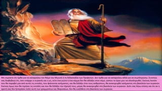 Μη νομίσετε ότι ήρθα για να καταργήσω τον Νόμο του Μωυσή ή τη διδασκαλία των Προφητών. Δεν ήρθα για να καταργήσω αλλά για να συμπληρώσω. Συνεπώς
σας διαβεβαιώ ότι, όσο υπάρχει ο ουρανός και η γη, ούτε ένα γιώτα ή ένα κόμμα δεν θα αλλάξει στον νόμο, ώσπου το έργο μου να ολοκληρωθεί. Εκείνος λοιπόν
που θα παραβεί μία από αυτές τις εντολές, που φαίνονται ασήμαντες, και θα διδάξει έτσι τους ανθρώπους, θα ανακηρυχθεί ασήμαντος στη βασιλεία των ουρανών.
Εκείνος όμως που θα τηρήσει τις εντολές και που θα διδάξει την τήρησή τους, μέγας θα ανακηρυχθεί στη βασιλεία των ουρανών. Διότι σας λέγω επίσης και ότι αν η
αρετή σας δεν ξεπεράσει πολύ αυτή των γραμματέων και Φαρισαίων, δεν θα εισέλθετε στη βασιλεία των ουρανών.
 