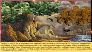 Εσείς είστε το αλάτι της γης. Αν όμως το αλάτι χάσει την αλμυρότητά του, με τι πάλι θα αλατιστεί; Δεν έχει τότε χρησιμότητα, παρά να πεταχτεί
στον δρόμο και να καταπατείται από τους ανθρώπους. Εσείς είστε το φως του κόσμου. Οπως μια πόλη που είναι χτισμένη πάνω σε βουνό και
δεν μπορεί να κρυφτεί. Οταν οι άνθρωποι ανάβουν το λυχνάρι, δεν το τοποθετούν κάτω από τον κουβά αλλά πάνω στον λυχνοστάτη, ώστε να
φωτίζει όλους όσοι βρίσκονται μέσα στο σπίτι. Το φως σας, λοιπόν, έτσι ας λάμψει μπροστά στους ανθρώπους για να δουν τις καλές σας πράξεις
και να δοξάσουν τον ουράνιο Πατέρα σας.
 