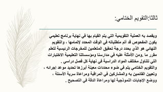 ‫ثالثا‬:‫الختامي‬ ‫التقويم‬:
‫التي‬ ‫التقويمية‬ ‫العملية‬ ‫به‬ ‫ويقصد‬‫يتم‬‫تعليم‬ ‫برنامج‬ ‫نهاية‬ ‫في‬ ‫بها‬ ‫القيام‬‫ي‬
‫والتقويم‬ ، ‫إلتمامها‬ ‫المحدد‬ ‫الوقت‬ ‫في‬ ‫متطلباته‬ ‫أتم‬ ‫قد‬ ‫المفحوص‬ ‫يكون‬
‫لتعلم‬ ‫الرئيسية‬ ‫للمخرجات‬ ‫المتعلمين‬ ‫تحقيق‬ ‫درجة‬ ‫يحدد‬ ‫الذي‬ ‫هو‬ ‫النهائي‬
‫ما‬ ‫مقرر‬.‫التعليمية‬ ‫ومؤسساتنا‬ ‫مدارسنا‬ ‫في‬ ‫عليه‬ ‫األمثلة‬ ‫ومن‬‫االختبارات‬
‫فصل‬ ‫كل‬ ‫نهاية‬ ‫في‬ ‫الدراسية‬ ‫المواد‬ ‫مختلف‬ ‫تتناول‬ ‫التي‬‫دراسي‬.
‫والتقويم‬، ‫إجرائه‬ ‫موعد‬ ‫تحديد‬ ‫أبرزها‬ ‫معينة‬ ‫محددات‬ ‫ضوء‬ ‫في‬ ‫يتم‬ ‫الختامي‬
، ‫األسئلة‬ ‫سرية‬ ‫ومراعاة‬ ‫المراقبة‬ ‫في‬ ‫والمشاركين‬ ‫به‬ ‫القائمين‬ ‫وتعيين‬
‫التصحيح‬ ‫في‬ ‫الدقة‬ ‫ومراعاة‬ ‫لها‬ ‫النموذجية‬ ‫اإلجابات‬ ‫ووضع‬.
 