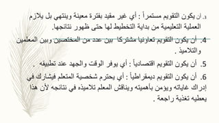 3.‫أن‬ً‫ا‬‫مستمر‬ ‫التقويم‬ ‫يكون‬:‫ب‬ ‫وينتهي‬ ‫معينة‬ ‫بفترة‬ ‫مقيد‬ ‫غير‬ ‫أي‬‫يالزم‬ ‫ل‬
‫نتائجها‬ ‫ظهور‬ ‫حتى‬ ‫لها‬ ‫التخطيط‬ ‫بداية‬ ‫من‬ ‫التعليمية‬ ‫العملية‬.
4.‫التقويم‬ ‫يكون‬ ‫أن‬‫وبي‬ ‫المختصين‬ ‫من‬ ‫عدد‬ ‫بين‬ ‫مشتركا‬ ‫تعاونيا‬‫المعلمين‬ ‫ن‬
‫والتالميذ‬.
5.ً‫ا‬‫اقتصادي‬ ‫التقويم‬ ‫يكون‬ ‫أن‬:‫والجهد‬ ‫الوقت‬ ‫يوفر‬ ‫أي‬‫تطبي‬ ‫عند‬‫قه‬.
6.ً‫ا‬‫ديمقراطي‬ ‫التقويم‬ ‫يكون‬ ‫أن‬:‫فيش‬ ‫المتعلم‬ ‫شخصية‬ ‫يحترم‬ ‫أي‬‫في‬ ‫ارك‬
‫بأهميته‬ ‫ويؤمن‬ ‫غاياته‬ ‫إدراك‬‫ألن‬ ‫نتائجه‬ ‫في‬ ‫تالميذه‬ ‫المعلم‬ ‫ويناقش‬‫هذا‬
‫راجعة‬ ‫تغذية‬ ‫يعطيه‬.
 