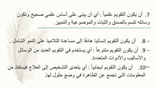 7.ً‫ا‬‫علمي‬ ‫التقويم‬ ‫يكون‬ ‫أن‬:‫وتك‬ ‫صحيح‬ ‫علمي‬ ‫أساس‬ ‫على‬ ‫يبنى‬ ‫أن‬ ‫أي‬‫ون‬
‫والتمييز‬ ‫والموضوعية‬ ‫والثبات‬ ‫بالصدق‬ ‫تتسم‬ ‫وسائله‬.
–8.‫التقويم‬ ‫يكون‬ ‫أن‬‫ا‬ ‫النمو‬ ‫على‬ ‫التالميذ‬ ‫مساعدة‬ ‫إلى‬ ‫ا‬ً‫ف‬‫هاد‬ ‫إنسانيا‬‫لشامل‬.
–9.ً‫ا‬‫متنوع‬ ‫التقويم‬ ‫يكون‬ ‫أن‬:‫ال‬ ‫من‬ ‫العديد‬ ‫التقويم‬ ‫في‬ ‫يستخدم‬ ‫أي‬‫وسائل‬
‫المتعددة‬ ‫واألدوات‬ ‫واألساليب‬.
–10.ً‫ا‬‫ايجابي‬ ‫التقويم‬ ‫يكون‬ ‫أن‬:‫ف‬ ‫العالج‬ ‫إلى‬ ‫التشخيص‬ ‫يتعدى‬ ‫أي‬‫من‬ ‫يستفاد‬
‫لها‬ ‫حلول‬ ‫وضع‬ ‫في‬ ‫الظاهرة‬ ‫عن‬ ‫تجمع‬ ‫التي‬ ‫المعلومات‬.
 