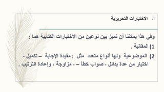 ‫التحريرية‬ ‫االختبارات‬ ‫أ‬-
‫وفي‬‫هما‬ ‫الكتابية‬ ‫االختبارات‬ ‫من‬ ‫نوعين‬ ‫بين‬ ‫نميز‬ ‫أن‬ ‫يمكننا‬ ‫هذا‬:
(1‫المقالية‬.
(2‫الموضوعية‬‫مثل‬ ‫متعدد‬ ‫أنواع‬ ‫ولها‬:‫اإلجابة‬ ‫مقيدة‬–‫تكميل‬-
‫بدائل‬ ‫عدة‬ ‫من‬ ‫اختيار‬-‫خطأ‬ ‫صواب‬–-‫الترتيب‬ ‫وإعادة‬ ، ‫مزاوجة‬.
 