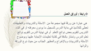 ‫ا‬ً‫ع‬‫راب‬:‫أوراق‬‫العمل‬
‫من‬ ‫مجموعة‬ ‫فيها‬ ‫ورقة‬ ‫عن‬ ‫عبارة‬ ‫هي‬‫والتطب‬ ‫والتدريبات‬ ‫االسئلة‬‫يقات‬
‫معرفته‬ ‫يودون‬ ‫ما‬ ‫لتسجيل‬ ‫الدرس‬ ‫بداية‬ ‫في‬ ‫للتالميذ‬ ‫تعطى‬‫أو‬‫ف‬‫اثناء‬ ‫ي‬
‫التعلم‬ ‫نواتج‬ ‫بعض‬ ‫لتقويم‬ ‫التدريس‬‫أو‬‫لتقو‬ ‫الدرس‬ ‫نهاية‬ ‫في‬‫نواتج‬ ‫يم‬
‫ب‬ ‫وتمتاز‬ ‫الدرس‬ ‫تعلم‬‫كتابة‬ ‫في‬ ‫الدقة‬‫تعليمات‬‫اإلجابة‬‫وب‬ ‫عليها‬‫وضوح‬
‫األسئلة‬‫الور‬ ‫نوع‬ ‫حيث‬ ‫من‬ ‫الجذاب‬ ‫والمظهر‬ ‫وباإلخراج‬ ‫والتدريبات‬‫قة‬
‫والوانها‬
 