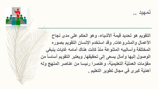 ‫تمهيد‬..
‫نجاح‬ ‫مدى‬ ‫على‬ ‫الحكم‬ ‫وهو‬ ،‫األشياء‬ ‫قيمة‬ ‫تحديد‬ ‫هو‬ ‫التقويم‬
‫والمشروعات‬ ‫األعمال‬.‫بصوره‬ ‫التقويم‬ ‫اإلنسان‬ ‫استخدم‬ ‫وقد‬
‫ينب‬ ‫غايات‬ ‫أمامه‬ ‫هناك‬ ‫كانت‬ ‫منذ‬ ‫المتنوعة‬ ‫وأساليبه‬ ‫المختلفة‬‫غي‬
‫تحقيقها‬ ‫إلى‬ ‫يسعى‬ ‫وآمال‬ ‫إليها‬ ‫الوصول‬.‫أ‬ ‫التقويم‬ ‫ويعتبر‬‫من‬ ً‫ا‬‫ساس‬
‫ة‬ّ‫ي‬‫العمل‬ ‫مات‬ّ‫مقو‬‫عناصر‬ ‫من‬ ‫رئيسا‬ ‫وعنصرا‬ ،‫ة‬ّ‫ي‬‫التعليم‬‫ا‬‫لمنهج‬‫وله‬
‫ة‬ّ‫ي‬ّ‫م‬‫أه‬‫التعليم‬ ‫تطوير‬ ‫مجال‬ ‫في‬ ‫كبرى‬.
 