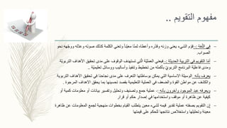 ‫التقويم‬ ‫مفهوم‬..
–‫غة‬ّ‫الل‬ ‫في‬:-‫و‬ ‫ّه‬‫ب‬‫صو‬ ‫كذلك‬ ‫الكلمة‬ ‫وتعني‬ ً‫ا‬‫ّن‬‫ي‬‫مع‬ ‫ا‬ً‫ن‬‫ثم‬ ‫وأعطاه‬ ‫ّره‬‫د‬‫وق‬ ‫وزنه‬ ‫يعني‬ ‫الشيء‬ ‫م‬ ّ‫قو‬‫نحو‬ ‫هه‬ّ‫ج‬‫وو‬ ‫ّله‬‫د‬‫ع‬
‫الصواب‬.
–‫ا‬ّ‫م‬‫أ‬‫الحديثة‬ ‫التربية‬ ‫في‬ ‫التقويم‬:-‫تحقي‬ ‫مدى‬ ‫على‬ ‫الوقوف‬ ‫تستهدف‬ ‫تي‬ّ‫ال‬ ‫ّة‬‫ي‬‫العمل‬ ‫فيعني‬‫ّة‬‫ي‬‫التربو‬ ‫األهداف‬ ‫ق‬
‫ّة‬‫ي‬‫تعليم‬ ‫ووسائل‬ ‫وأساليب‬ ‫وتنفيذ‬ ‫تخطيط‬ ‫من‬ ‫بأكمله‬ ّ‫ي‬‫التربو‬ ‫البرنامج‬ ‫ّة‬‫ي‬‫فاعل‬ ‫ومدى‬..
–‫بأنه‬ ‫يعرف‬‫األهداف‬ ‫تحقيق‬ ‫في‬ ‫نجاحنا‬ ‫مدى‬ ‫على‬ ‫التعرف‬ ‫بوساطتها‬ ‫يمكن‬ ‫التي‬ ‫االساسية‬ ‫الوسيلة‬‫التربوية‬
‫المر‬ ‫االهداف‬ ‫يحقق‬ ‫بما‬ ‫تحسينها‬ ‫بقصد‬ ‫التعليمية‬ ‫العملية‬ ‫في‬ ‫والضعف‬ ‫القوة‬ ‫مواطن‬ ‫عن‬ ‫والكشف‬‫جوة‬.
–‫ويعرفه‬‫الموجود‬ ‫عبد‬‫وآخرون‬‫بأنه‬:-‫ك‬ ‫معلومات‬ ‫أو‬ ‫بيانات‬ ‫وتفسير‬ ‫وتحليل‬ ‫وتصنيف‬ ‫جمع‬ ‫عملية‬‫أو‬ ‫مية‬
‫قرار‬ ‫أو‬ ‫حكم‬ ‫إصدار‬ ‫في‬ ‫واستخدامها‬ ‫موقف‬ ‫أو‬ ‫ظاهرة‬ ‫عن‬ ‫كيفية‬
–‫إ‬‫ن‬‫المعلوم‬ ‫لجمع‬ ‫منهجية‬ ‫بخطوات‬ ‫القيام‬ ‫يتطلب‬ ‫معين‬ ‫لشيء‬ ‫قيمه‬ ‫تقدير‬ ‫عملية‬ ‫بصفته‬ ‫التقويم‬‫ظاهرة‬ ‫عن‬ ‫ات‬
‫قيمتها‬ ‫على‬ ‫للحكم‬ ‫نتائجها‬ ‫واستخالص‬ ‫وتحليلها‬ ‫معينة‬
 