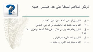 ‫على‬ ‫السابقة‬ ‫المفاهيم‬ ‫ترتكز‬‫اهمها‬ ‫عناصر‬ ‫عدة‬:
–1.‫األهداف‬ ‫تحقق‬ ‫عن‬ ‫الكشف‬ ‫على‬ ‫يركز‬ ‫التقويم‬.
–2.‫والمناهج‬ ‫البرامج‬ ‫في‬ ‫والضعف‬ ‫القوة‬ ‫نقاط‬ ‫يبين‬ ‫التقويم‬.
–3.‫وتعزي‬ ‫الضعف‬ ‫نقاط‬ ‫تالفي‬ ‫خالل‬ ‫من‬ ‫القصور‬ ‫يعالج‬ ‫التقويم‬‫نقاط‬ ‫ز‬
‫القوة‬.
–4.‫يساعد‬ ‫التقويم‬‫صنع‬ ‫على‬‫القرار‬.
–5.‫الشيء‬ ‫قيمة‬ ‫يحدد‬ ‫التقويم‬,‫وفائدته‬..
 