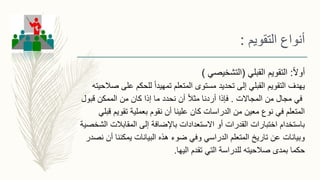 ً‫ال‬‫أو‬:‫التقويم‬‫القبلي‬(‫التشخيصي‬)
‫صالح‬ ‫على‬ ‫للحكم‬ ً‫ا‬‫تمهيد‬ ‫المتعلم‬ ‫مستوى‬ ‫تحديد‬ ‫إلى‬ ‫القبلي‬ ‫التقويم‬ ‫يهدف‬‫يته‬
‫المجاالت‬ ‫من‬ ‫مجال‬ ‫في‬.‫فإذا‬‫قبول‬ ‫الممكن‬ ‫من‬ ‫كان‬ ‫إذا‬ ‫ما‬ ‫نحدد‬ ‫أن‬ ً‫ال‬‫مث‬ ‫أردنا‬
‫قبلي‬ ‫تقويم‬ ‫بعملية‬ ‫نقوم‬ ‫أن‬ ‫علينا‬ ‫كان‬ ‫الدراسات‬ ‫من‬ ‫معين‬ ‫نوع‬ ‫في‬ ‫المتعلم‬
‫الشخص‬ ‫المقابالت‬ ‫إلى‬ ‫باإلضافة‬ ‫االستعدادات‬ ‫أو‬ ‫القدرات‬ ‫اختبارات‬ ‫باستخدام‬‫ية‬
‫نصدر‬ ‫أن‬ ‫يمكننا‬ ‫البيانات‬ ‫هذه‬ ‫ضوء‬ ‫وفي‬ ‫الدراسي‬ ‫المتعلم‬ ‫تاريخ‬ ‫عن‬ ‫وبيانات‬
‫صالحيته‬ ‫بمدى‬ ‫حكما‬‫للدراسة‬‫تقدم‬ ‫التي‬‫اليها‬.
‫التقويم‬ ‫أنواع‬:
 