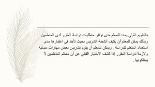 ‫المتع‬ ‫لدى‬ ‫المقرر‬ ‫دراسة‬ ‫متطلبات‬ ‫توافر‬ ‫مدى‬ ‫للمعلم‬ ‫يحدد‬ ‫القبلي‬ ‫فالتقويم‬‫لمين‬
‫مدى‬ ‫اعتبارها‬ ‫في‬ ‫تأخذ‬ ‫بحيث‬ ‫التدريس‬ ‫أنشطة‬ ‫يكيف‬ ‫أن‬ ‫للمعلم‬ ‫يمكن‬ ‫وبذلك‬
‫للدراسة‬ ‫المتعلم‬ ‫استعداد‬.‫مبدئ‬ ‫مهارات‬ ‫بعض‬ ‫بتدريس‬ ‫يقوم‬ ‫أن‬ ‫للمعلم‬ ‫ويمكن‬‫ية‬
‫ال‬ ‫المتعلمين‬ ‫معظم‬ ‫أن‬ ‫عن‬ ‫القبلي‬ ‫االختبار‬ ‫كشف‬ ‫إذا‬ ‫المقرر‬ ‫لدراسة‬ ‫والزمة‬
‫يمتلكونها‬.
 