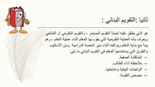 ، ‫المستمر‬ ‫التقويم‬ ً‫ا‬‫أحيان‬ ‫عليه‬ ‫يطلق‬ ‫الذي‬ ‫هو‬‫والتقويم‬‫التكويني‬‫عي‬ُ‫ب‬‫التتا‬ ‫أو‬
‫ويعرف‬‫ال‬ ‫عملية‬ ‫أثناء‬ ‫المعلم‬ ‫بها‬ ‫يقوم‬ ‫التي‬ ‫التقويمية‬ ‫العملية‬ ‫بأنه‬‫وهو‬ ، ‫تعلم‬
‫التعلم‬ ‫بداية‬ ‫مع‬ ‫يبدأ‬‫ويواكبه‬‫الدراسية‬ ‫الحصة‬ ‫سير‬ ‫أثناء‬.‫األس‬ ‫ومن‬‫اليب‬
‫في‬ ‫المعلم‬ ‫يستخدمها‬ ‫التي‬ ‫والطرق‬‫التقويم‬‫يلي‬ ‫ما‬ ‫البنائي‬:
–‫الصفية‬ ‫المناقشة‬.
–‫الطالب‬ ‫أداء‬ ‫مالحظة‬.
–‫ومتابعتها‬ ‫البيتية‬ ‫الواجبات‬.
–‫التقوية‬ ‫حصص‬.
‫ثانيا‬:‫البنائي‬ ‫التقويم‬:
 