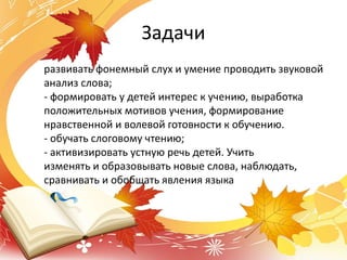 Задачи
развивать фонемный слух и умение проводить звуковой
анализ слова;
- формировать у детей интерес к учению, выработка
положительных мотивов учения, формирование
нравственной и волевой готовности к обучению.
- обучать слоговому чтению;
- активизировать устную речь детей. Учить
изменять и образовывать новые слова, наблюдать,
сравнивать и обобщать явления языка
 