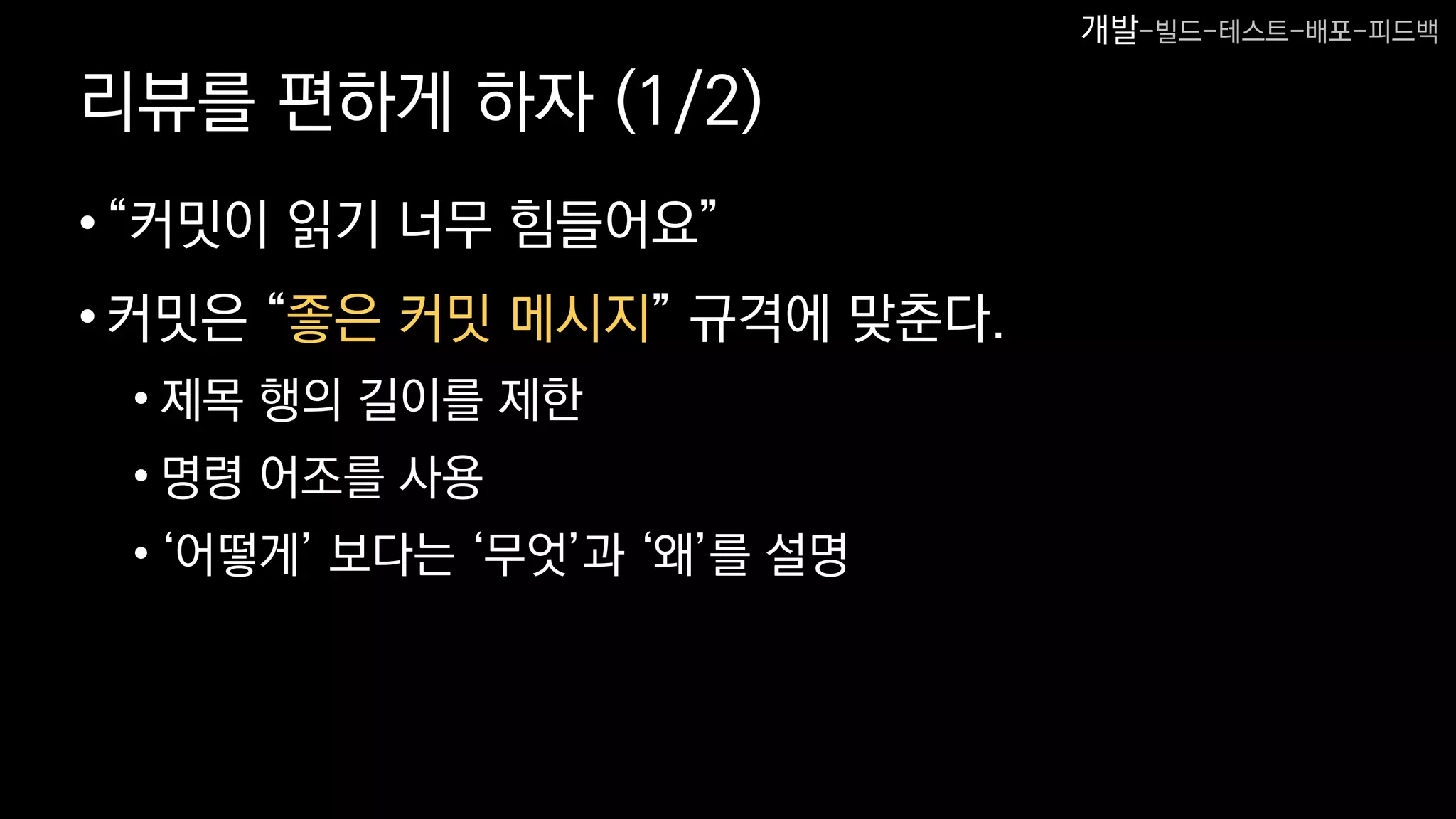 리뷰를 편하게 하자 (1/2)
•“커밋이 읽기 너무 힘들어요”
•커밋은 “좋은 커밋 메시지” 규격에 맞춘다.
• 제목 행의 길이를 제한
• 명령 어조를 사용
• ‘어떻게’ 보다는 ‘무엇’과 ‘왜’를 설명
개발-빌드-테스트-배포-피드백
 