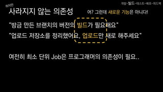 사라지지 않는 의존성
“방금 만든 브랜치의 버전의 빌드가 필요해요“
“업로드 저장소를 정리했어요, 업로드만 새로 해주세요“
여전히 최소 단위 Job은 프로그래머의 의존성이 필요..
어? 그런데 새로운 기능은 아니다!
개발-빌드-테스트-배포-피드백
 