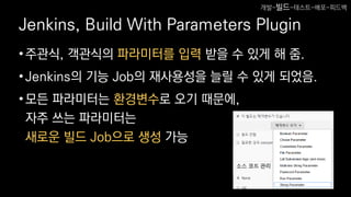 Jenkins, Build With Parameters Plugin
•주관식, 객관식의 파라미터를 입력 받을 수 있게 해 줌.
•Jenkins의 기능 Job의 재사용성을 늘릴 수 있게 되었음.
•모든 파라미터는 환경변수로 오기 때문에,
자주 쓰는 파라미터는
새로운 빌드 Job으로 생성 가능
개발-빌드-테스트-배포-피드백
 