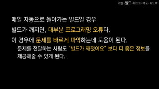 매일 자동으로 돌아가는 빌드일 경우
빌드가 깨지면, 대부분 프로그래밍 오류다.
이 경우에 문제를 빠르게 파악하는데 도움이 된다.
문제를 전달하는 사람도 “빌드가 깨졌어요” 보다 더 좋은 정보를
제공해줄 수 있게 된다.
개발-빌드-테스트-배포-피드백
 