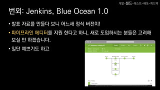 번외: Jenkins, Blue Ocean 1.0
• 발표 자료를 만들다 보니 어느새 정식 버전이!
• 파이프라인 에디터를 지원 한다고 하니, 새로 도입하시는 분들은 고려해
보실 만 하겠습니다.
• 일단 예쁘기도 하고
개발-빌드-테스트-배포-피드백
 