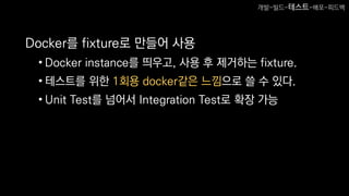 Docker를 fixture로 만들어 사용
• Docker instance를 띄우고, 사용 후 제거하는 fixture.
• 테스트를 위한 1회용 docker같은 느낌으로 쓸 수 있다.
• Unit Test를 넘어서 Integration Test로 확장 가능
개발-빌드-테스트-배포-피드백
 