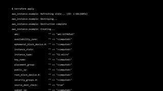 $ terraform apply
aws_instance.example: Refreshing state... (ID: i-64c268fe)
aws_instance.example: Destroying...
aws_instance.example: Destruction complete
aws_instance.example: Creating...
ami: "" => "ami-b374d5a5"
availability_zone: "" => "<computed>"
ephemeral_block_device.#: "" => "<computed>"
instance_state: "" => "<computed>"
instance_type: "" => "t2.micro"
key_name: "" => "<computed>"
placement_group: "" => "<computed>"
public_ip: "" => "<computed>"
root_block_device.#: "" => "<computed>"
security_groups.#: "" => "<computed>"
source_dest_check: "" => "true"
subnet_id: "" => "<computed>"
 
