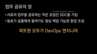 업무 공유의 장
•서로의 업무를 공유하는 작은 모임인 SDC를 가짐
•동료가 공룡에게 물려가도 항상 백업 가능한 환경 조성
파트원 모두가 DevOps 엔지니어
ServicePart Developer Conference
 