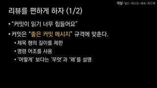 리뷰를 편하게 하자 (1/2)
•“커밋이 읽기 너무 힘들어요”
•커밋은 “좋은 커밋 메시지” 규격에 맞춘다.
• 제목 행의 길이를 제한
• 명령 어조를 사용
• ‘어떻게’ 보다는 ‘무엇’과 ‘왜’를 설명
개발-빌드-테스트-배포-피드백
 