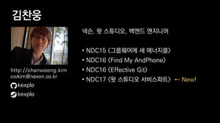 김찬웅
넥슨, 왓 스튜디오, 백엔드 엔지니어
• NDC15 <그룹웨어에 새 에너지를>
• NDC16 <Find My AndPhone>
• NDC16 <Effective Git>
• NDC17 <왓 스튜디오 서비스파트> ← New!
kexplo
http://chanwoong.kim
cwkim@nexon.co.kr
kexplo
 