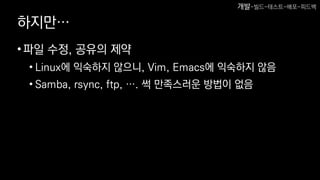 하지만…
•파일 수정, 공유의 제약
• Linux에 익숙하지 않으니, Vim, Emacs에 익숙하지 않음
• Samba, rsync, ftp, …. 썩 만족스러운 방법이 없음
개발-빌드-테스트-배포-피드백
 