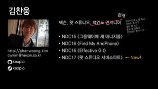 김찬웅
넥슨, 왓 스튜디오, 백엔드 엔지니어
• NDC15 <그룹웨어에 새 에너지를>
• NDC16 <Find My AndPhone>
• NDC16 <Effective Git>
• NDC17 <왓 스튜디오 서비스파트> ← New!
kexplo
http://chanwoong.kim
cwkim@nexon.co.kr
kexplo
 