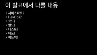 이 발표에서 다룰 내용
• 서비스파트?
• DevOps?
• 코드!
• 빌드!
• 테스트!
• 배포!
• 피드백!
 