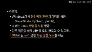 •덕분에
• Windows에서 본인에게 편한 에디터를 사용.
• Visual Studio, PyCharm, gVim(?), …
• 서버는 Linux 환경을 보장 받음.
• 다른 직군이 쉽게 서버를 로컬 배포할 수 있도록,
GUI로 된 쓰기 편한 자동 설정 도구를 제공
개발-빌드-테스트-배포-피드백
 