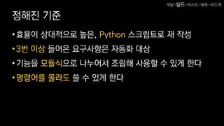 정해진 기준
•효율이 상대적으로 높은, Python 스크립트로 재 작성
•3번 이상 들어온 요구사항은 자동화 대상
•기능을 모듈식으로 나누어서 조립해 사용할 수 있게 한다
•명령어를 몰라도 쓸 수 있게 한다
개발-빌드-테스트-배포-피드백
 
