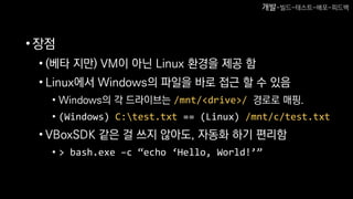 •장점
• (베타 지만) VM이 아닌 Linux 환경을 제공 함
• Linux에서 Windows의 파일을 바로 접근 할 수 있음
• Windows의 각 드라이브는 /mnt/<drive>/ 경로로 매핑.
• (Windows) C:test.txt == (Linux) /mnt/c/test.txt
• VBoxSDK 같은 걸 쓰지 않아도, 자동화 하기 편리함
• > bash.exe –c “echo ‘Hello, World!’”
개발-빌드-테스트-배포-피드백
 