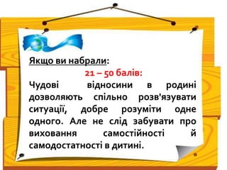 Якщо ви набрали:
21 – 50 балів:
Чудові відносини в родині
дозволяють спільно розв'язувати
ситуації, добре розуміти одне
одного. Але не слід забувати про
виховання самостійності й
самодостатності в дитині.
 