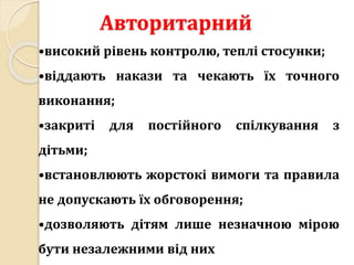 Авторитарний
•високий рівень контролю, теплі стосунки;
•віддають накази та чекають їх точного
виконання;
•закриті для постійного спілкування з
дітьми;
•встановлюють жорстокі вимоги та правила
не допускають їх обговорення;
•дозволяють дітям лише незначною мірою
бути незалежними від них
 