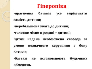 Гіперопіка
•прагнення батьків усе вирішувати
замість дитини;
•перебільшена увага до дитини;
•головне місце в родині – дитині;
•дітям надана необмежена свобода за
умови незначного керування з боку
батьків;
•батьки не встановлюють будь-яких
обмежень
 