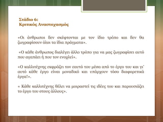 Στάδιο 6:
Κριτικός Αναστοχασμός
«Οι άνθρωποι δεν σκέφτονται με τον ίδιο τρόπο και δεν θα
ζωγραφίσουν όλοι τα ίδια πράγματα».
«Ο κάθε άνθρωπος διαλέγει άλλο τρόπο για να μας ζωγραφίσει αυτό
που αγαπάει ή που τον ενοχλεί».
«Ο καλλιτέχνης εκφράζει τον εαυτό του μέσα από το έργο του και γι’
αυτό κάθε έργο είναι μοναδικό και υπάρχουν τόσο διαφορετικά
έργα!».
« Κάθε καλλιτέχνης θέλει να μοιραστεί τις ιδέες του και παρουσιάζει
το έργο του στους άλλους».
 