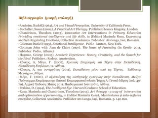 Βιβλιογραφία (μικρή επιλογή)
•Arnheim, Rudolf,(1964), Art and Visual Perception. University of California Press.
•Buchalter, Susan (2004), A Practical Art Therapy. Publisher: Jessica Kingsley, London.
•Chandrinou, Theodora (2013), Innovative Art Interventions in Primary Education
Providing emotional intelligence and life skills, in (Editor) Marinela Rusu, Expressing
and Self-Regulating Emotions, Collection Academica. Publisher: Ars longa, Iasi, Romania.
•Goleman Daniel (1995), Emotional Intelligence. Publ.: Bantam, New York.
•Gottman John with Joan de Claire (1997). The heart of Parenting (in Greek- 2011,
Publisher: Pedio, Athens).
•Hagman, George (2005), Aesthetic Experience: Beauty, Creativity, and the Search for
the Ideal. Publisher.: Rodopi. Amsterdam.
•Κόκκος, Α, Μέγα, Γ. (2007), Κριτικός Στοχασμός και Τέχνη στην Εκπαίδευση.
Εκπαίδευση Ενηλίκων, 12. Αθήνα.
•Κόκκος, Α. και συνεργάτες (2011), Εκπαίδευση μέσα από τις Τέχνες. Εκδόσεις:
Μεταίχμιο, Αθήνα.
•Μέγα, Γ. (2011), Η αξιοποίηση της αισθητικής εμπειρίας στην Εκπαίδευση. Μείζον
Πρόγραμμα Επιμόρφωσης. Βασικό Επιμορφωτικό υλικό: Τόμος Α: Γενικό Μέρος (σελ. 49-
70). Αρχική Έκδοση: Μάιος 2011. Παιδαγωγικό Ινστιτούτο, Αθήνα.
•Perkins, D. (1994), The Intelligent Eye. Harvard Graduate School of Education.
•Rusu, Marinela and Chandrinou, Theodora (2013), Art therapy - a way of intervention
and optimization of personality, in (Editor Marinela Rusu), Manifestarea și auto-reglarea
emoțiilor, Collection Academica. Publisher Ars Longa, Iași, Romania. p. 142-160.
 