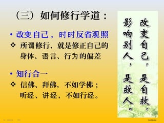 PA13/9/201410 Confidential
（三）如何修行学道：
• 改 自己 ， 反省 照变 时时 观
 所 修行，就是修正自己的谓
身体、 言、行 的偏差语 为
• 知行合一
 信佛、拜佛，不如学佛；
听 、 ，不如行 。经 讲经 经
 