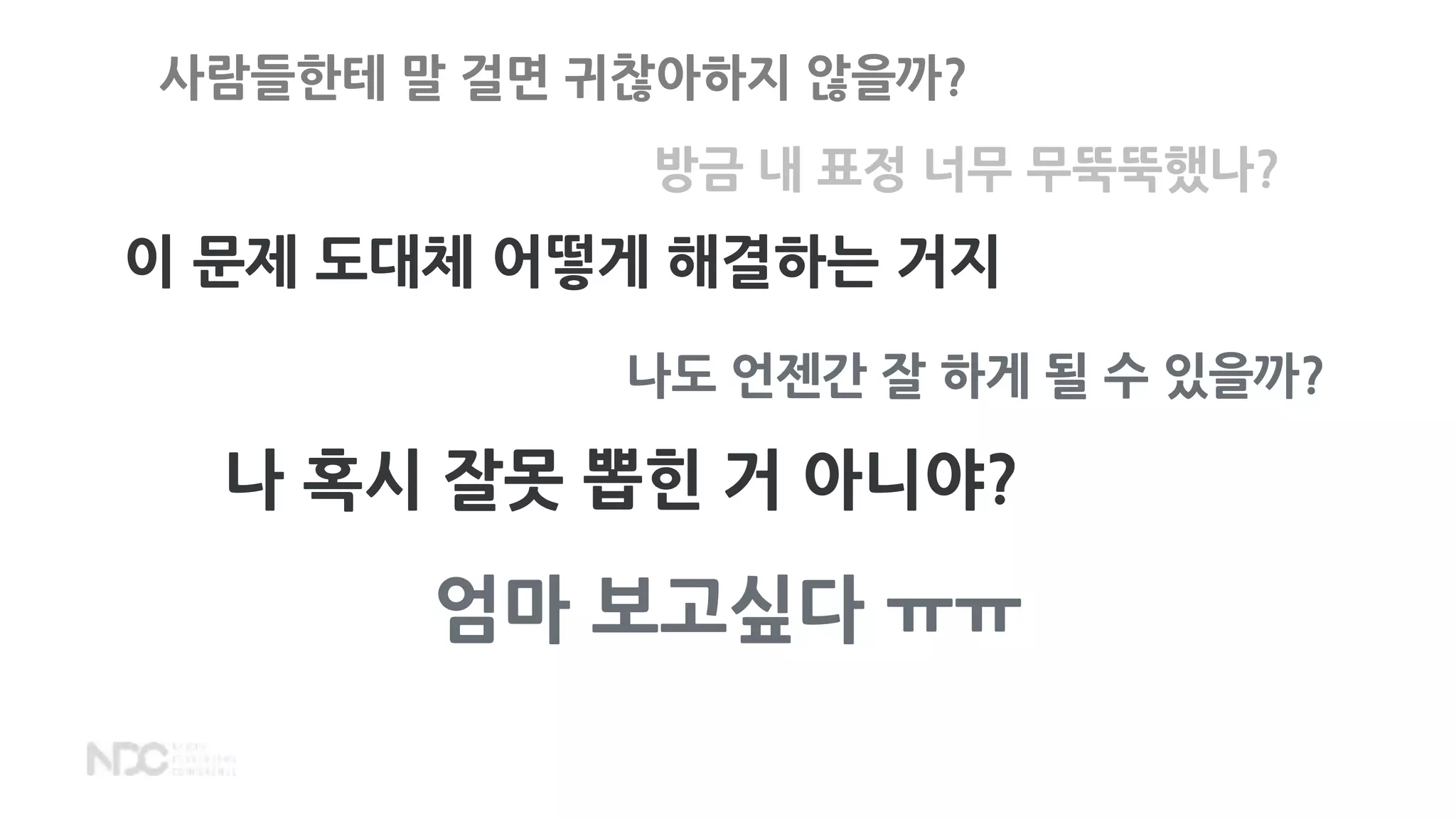 사람들한테 말 걸면 귀찮아하지 않을까?
방금 내 표정 너무 무뚝뚝했나?
이 문제 도대체 어떻게 해결하는 거지
나도 언젠간 잘 하게 될 수 있을까?
나 혹시 잘못 뽑힌 거 아니야?
엄마 보고싶다 ㅠㅠ
 