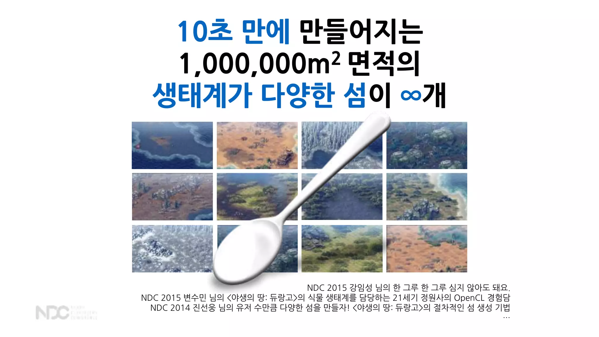10초 만에 만들어지는
1,000,000m2 면적의
생태계가 다양한 섬이 ∞개
NDC 2015 강임성 님의 한 그루 한 그루 심지 않아도 돼요.
NDC 2015 변수민 님의 <야생의 땅: 듀랑고>의 식물 생태계를 담당하는 21세기 정원사의 OpenCL 경험담
NDC 2014 진선웅 님의 유저 수만큼 다양한 섬을 만들자! <야생의 땅: 듀랑고>의 절차적인 섬 생성 기법
…
 