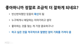 좋아하니까 정말로 조금씩 더 잘하게 되네요?
• 반신반의했던 믿음이 확신이 됨
• 누구에게나 해당하는 이야기라고 생각
• 좋아하는 것을 찾는 게 가장 중요하구나!
• 하고 싶은 것을 적극적으로 말했던 점이 기회를 가져다 줌
 