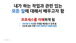 내가 하는 작업과 관련 있는
모든 일에 대해서 배우고자 함
프로세스를 이해하게 됨
• 의도에 더 적합한 구현을 제안할 수 있게 됨
• 사소한 일로 인한 커뮤니케이션 비용을 줄임
 