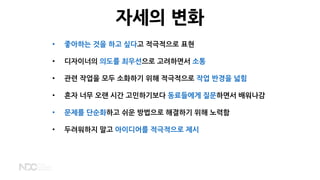 자세의 변화
• 좋아하는 것을 하고 싶다고 적극적으로 표현
• 디자이너의 의도를 최우선으로 고려하면서 소통
• 관련 작업을 모두 소화하기 위해 적극적으로 작업 반경을 넓힘
• 혼자 너무 오랜 시간 고민하기보다 동료들에게 질문하면서 배워나감
• 문제를 단순화하고 쉬운 방법으로 해결하기 위해 노력함
• 두려워하지 말고 아이디어를 적극적으로 제시
 