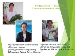 Учитель химии и биологии –
Санджиева Валентина Нимгировна
Муниципальный этап конкурса
«Степная антилопа» (рисунок)
Грибанова Мария, 5кл. – III место
Муниципальный этап конкурса
«Хищные птицы»
(исследовательская работа)
Оболонина Диана, 5кл. – III место
 